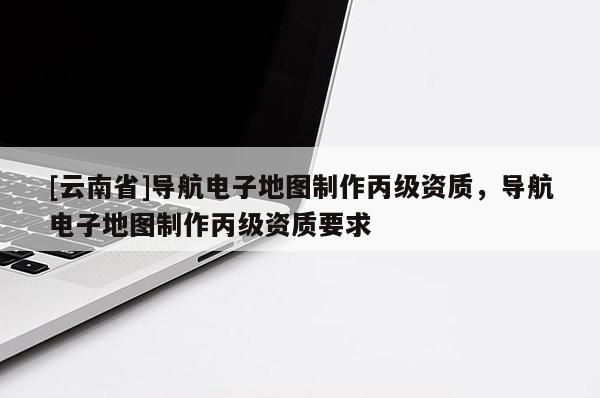 [云南省]導(dǎo)航電子地圖制作丙級資質(zhì)，導(dǎo)航電子地圖制作丙級資質(zhì)要求