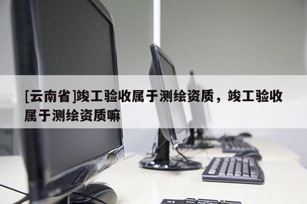 [云南省]竣工驗收屬于測繪資質(zhì)，竣工驗收屬于測繪資質(zhì)嘛
