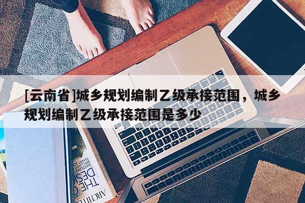 [云南省]城鄉(xiāng)規(guī)劃編制乙級(jí)承接范圍，城鄉(xiāng)規(guī)劃編制乙級(jí)承接范圍是多少