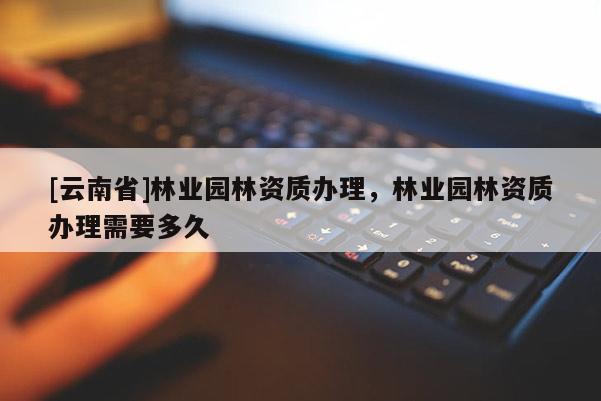 [云南省]林業園林資質辦理，林業園林資質辦理需要多久