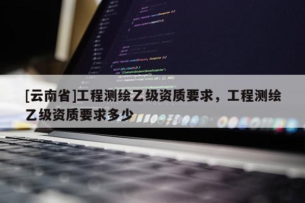 [云南省]工程測繪乙級資質要求，工程測繪乙級資質要求多少