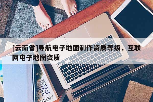 [云南省]導航電子地圖制作資質等級，互聯網電子地圖資質