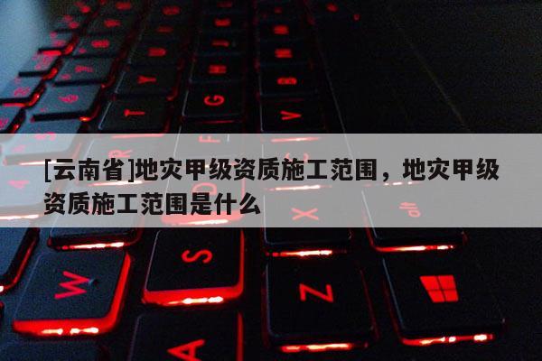 [云南省]地災(zāi)甲級(jí)資質(zhì)施工范圍，地災(zāi)甲級(jí)資質(zhì)施工范圍是什么