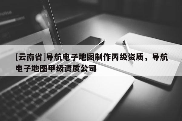 [云南省]導航電子地圖制作丙級資質，導航電子地圖甲級資質公司