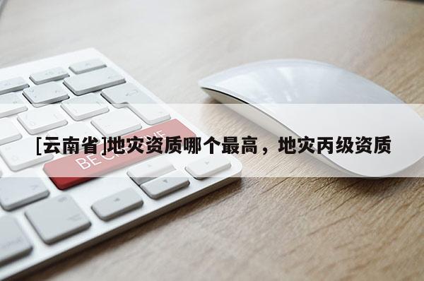 [云南省]地災(zāi)資質(zhì)哪個最高，地災(zāi)丙級資質(zhì)