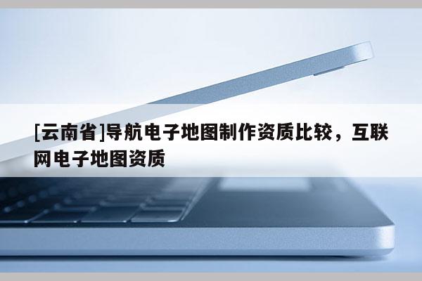 [云南省]導航電子地圖制作資質比較，互聯網電子地圖資質
