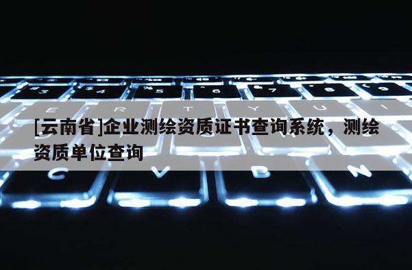 [云南省]企業測繪資質證書查詢系統，測繪資質單位查詢