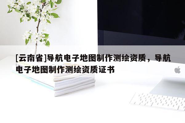 [云南省]導航電子地圖制作測繪資質，導航電子地圖制作測繪資質證書