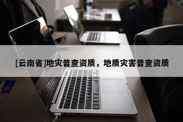 [云南省]地災(zāi)普查資質(zhì)，地質(zhì)災(zāi)害普查資質(zhì)