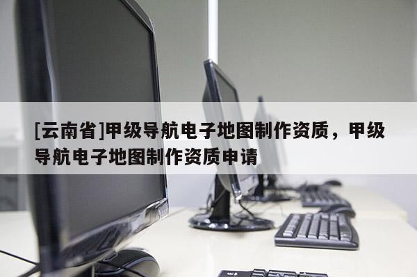 [云南省]甲級導航電子地圖制作資質，甲級導航電子地圖制作資質申請