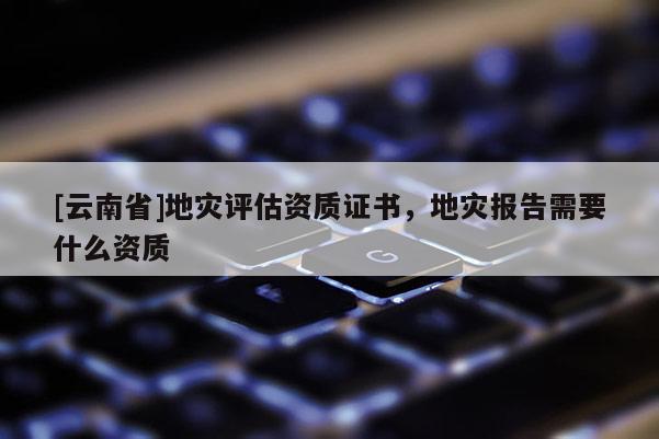 [云南省]地災評估資質(zhì)證書，地災報告需要什么資質(zhì)