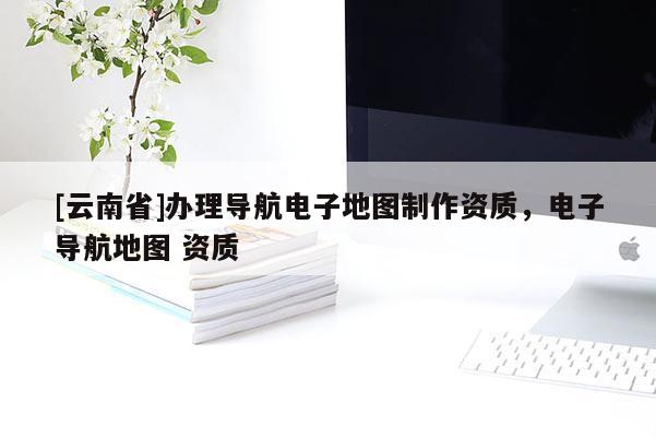[云南省]辦理導航電子地圖制作資質，電子導航地圖 資質