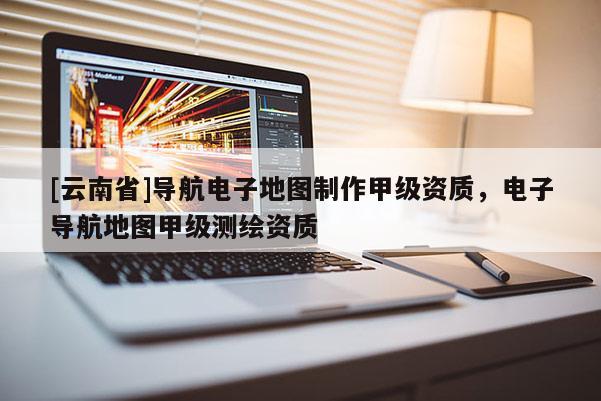 [云南省]導航電子地圖制作甲級資質，電子導航地圖甲級測繪資質