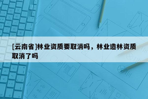 [云南省]林業(yè)資質(zhì)要取消嗎，林業(yè)造林資質(zhì)取消了嗎