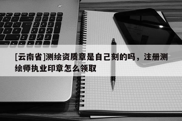 [云南省]測繪資質章是自己刻的嗎，注冊測繪師執業印章怎么領取