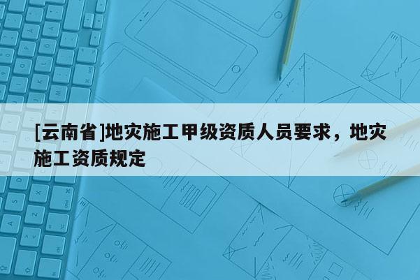 [云南省]地災施工甲級資質人員要求，地災施工資質規定
