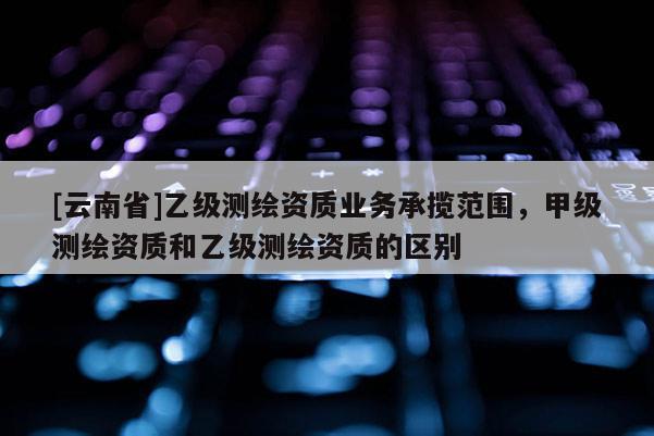 [云南省]乙級測繪資質業務承攬范圍，甲級測繪資質和乙級測繪資質的區別