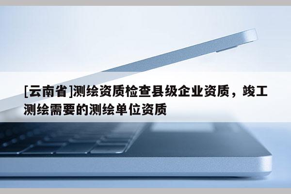 [云南省]測繪資質檢查縣級企業資質，竣工測繪需要的測繪單位資質