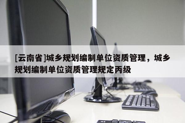 [云南省]城鄉規劃編制單位資質管理，城鄉規劃編制單位資質管理規定丙級