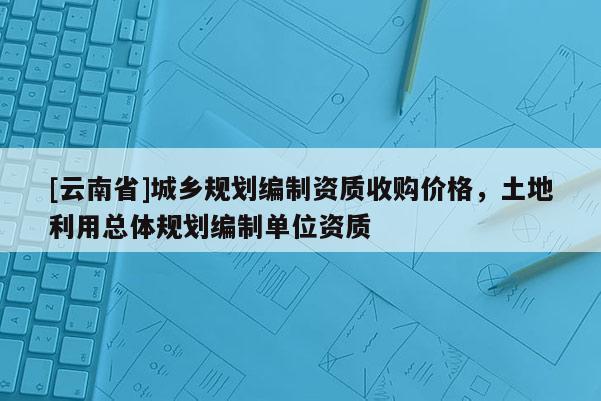 [云南省]城鄉規劃編制資質收購價格，土地利用總體規劃編制單位資質