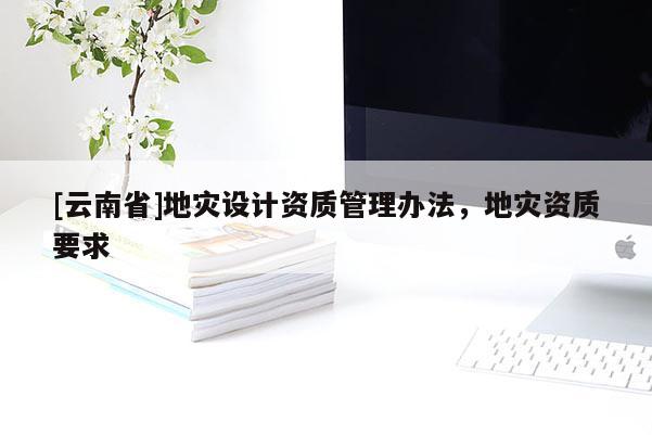 [云南省]地災(zāi)設(shè)計(jì)資質(zhì)管理辦法，地災(zāi)資質(zhì)要求