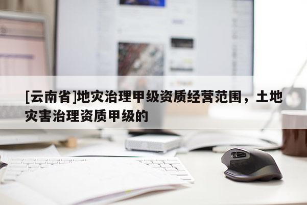 [云南省]地災治理甲級資質經營范圍，土地災害治理資質甲級的