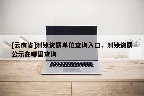 [云南省]測(cè)繪資質(zhì)單位查詢(xún)?nèi)肟冢瑴y(cè)繪資質(zhì)公示在哪里查詢(xún)