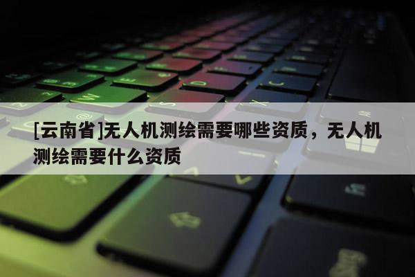 [云南省]無人機測繪需要哪些資質，無人機測繪需要什么資質