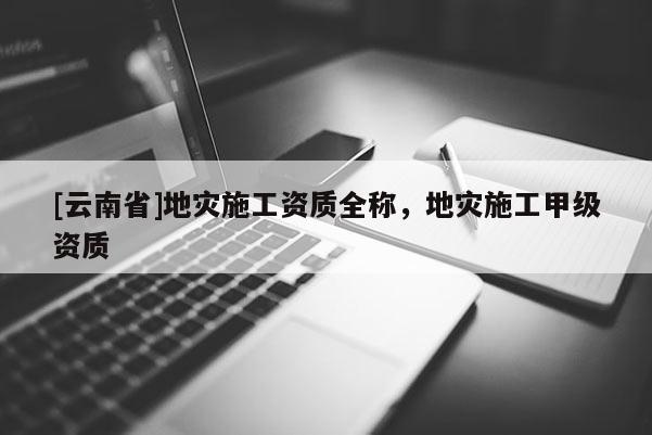 [云南省]地災(zāi)施工資質(zhì)全稱，地災(zāi)施工甲級(jí)資質(zhì)