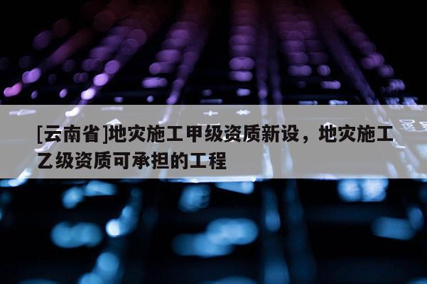 [云南省]地災(zāi)施工甲級(jí)資質(zhì)新設(shè)，地災(zāi)施工乙級(jí)資質(zhì)可承擔(dān)的工程