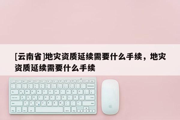 [云南省]地災(zāi)資質(zhì)延續(xù)需要什么手續(xù)，地災(zāi)資質(zhì)延續(xù)需要什么手續(xù)