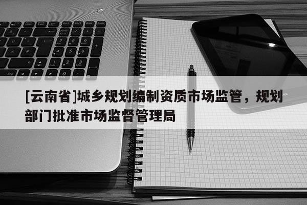 [云南省]城鄉(xiāng)規(guī)劃編制資質(zhì)市場監(jiān)管，規(guī)劃部門批準市場監(jiān)督管理局