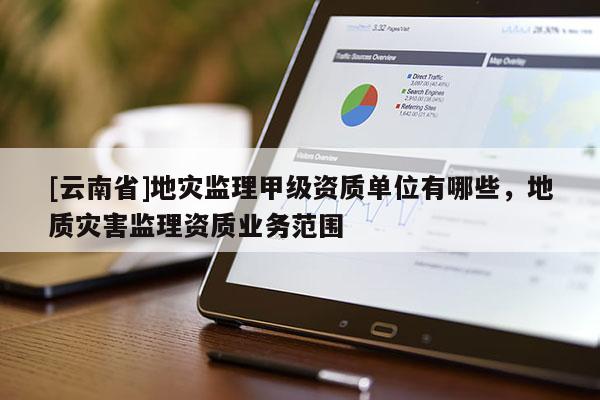 [云南省]地災監(jiān)理甲級資質(zhì)單位有哪些，地質(zhì)災害監(jiān)理資質(zhì)業(yè)務范圍