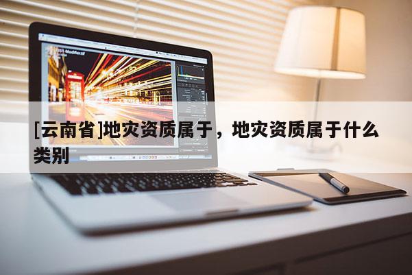 [云南省]地災資質屬于，地災資質屬于什么類別