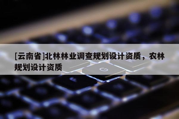 [云南省]北林林業(yè)調(diào)查規(guī)劃設計資質(zhì)，農(nóng)林規(guī)劃設計資質(zhì)