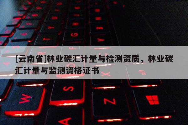 [云南省]林業碳匯計量與檢測資質，林業碳匯計量與監測資格證書