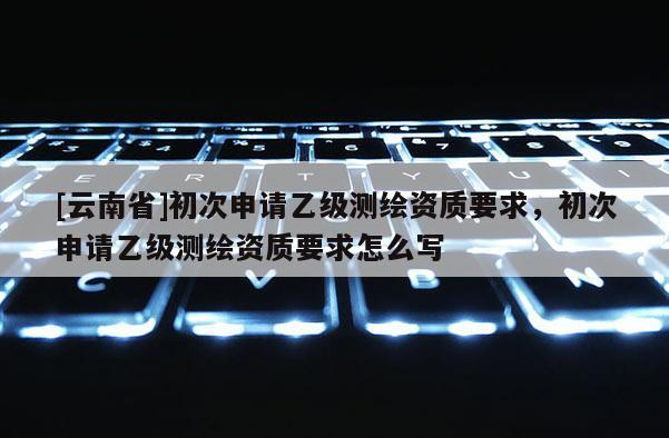 [云南省]初次申請乙級測繪資質要求，初次申請乙級測繪資質要求怎么寫