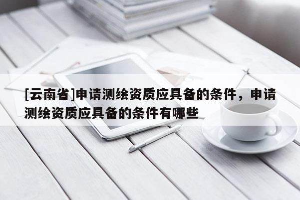 [云南省]申請測繪資質應具備的條件，申請測繪資質應具備的條件有哪些