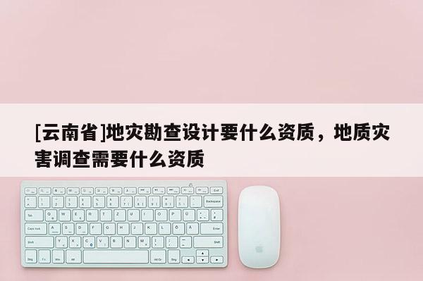 [云南省]地災勘查設計要什么資質，地質災害調查需要什么資質