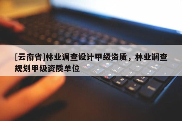 [云南省]林業(yè)調(diào)查設(shè)計(jì)甲級(jí)資質(zhì)，林業(yè)調(diào)查規(guī)劃甲級(jí)資質(zhì)單位