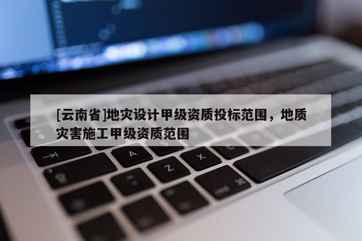 [云南省]地災設計甲級資質投標范圍，地質災害施工甲級資質范圍