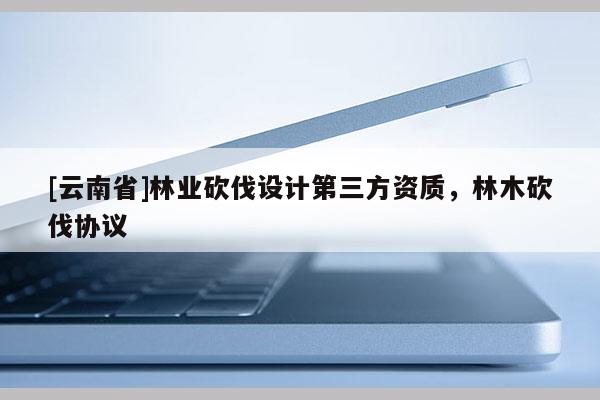 [云南省]林業(yè)砍伐設(shè)計(jì)第三方資質(zhì)，林木砍伐協(xié)議