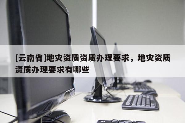 [云南省]地災(zāi)資質(zhì)資質(zhì)辦理要求，地災(zāi)資質(zhì)資質(zhì)辦理要求有哪些