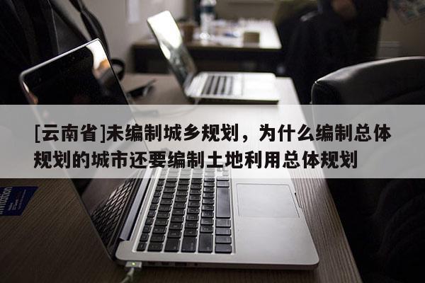 [云南省]未編制城鄉規劃，為什么編制總體規劃的城市還要編制土地利用總體規劃