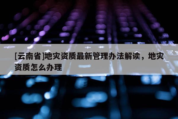 [云南省]地災資質最新管理辦法解讀，地災資質怎么辦理