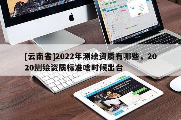 [云南省]2022年測繪資質有哪些，2020測繪資質標準啥時候出臺