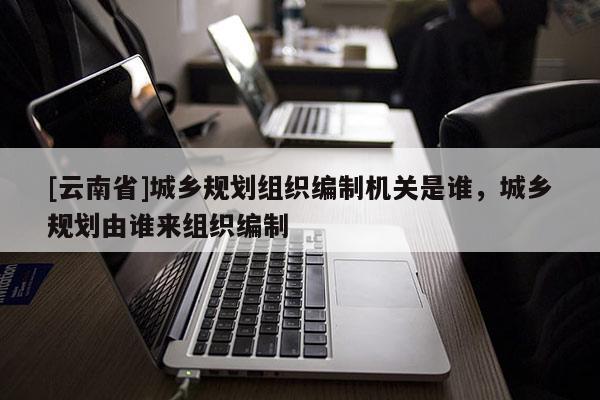 [云南省]城鄉(xiāng)規(guī)劃組織編制機(jī)關(guān)是誰(shuí)，城鄉(xiāng)規(guī)劃由誰(shuí)來(lái)組織編制