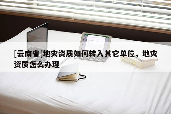 [云南省]地災資質如何轉入其它單位，地災資質怎么辦理