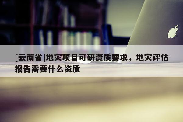 [云南省]地災項目可研資質要求，地災評估報告需要什么資質