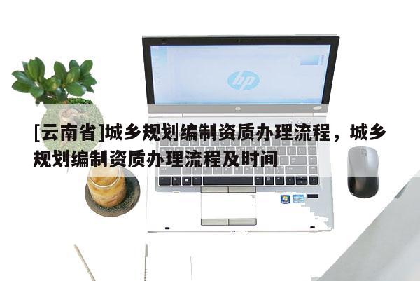 [云南省]城鄉規劃編制資質辦理流程，城鄉規劃編制資質辦理流程及時間